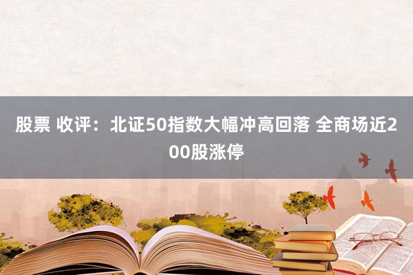 股票 收评：北证50指数大幅冲高回落 全商场近200股涨停