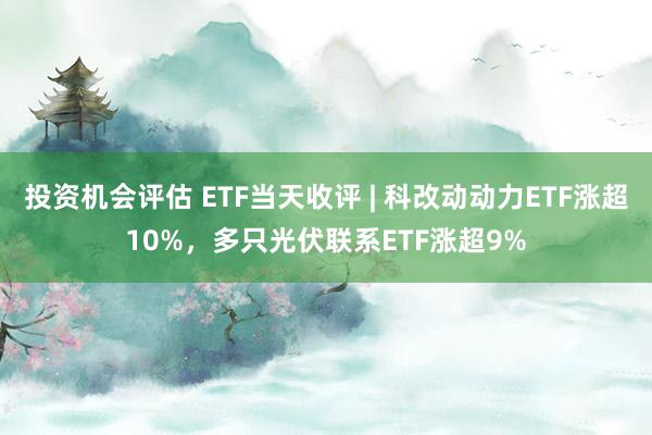 投资机会评估 ETF当天收评 | 科改动动力ETF涨超10%，多只光伏联系ETF涨超9%