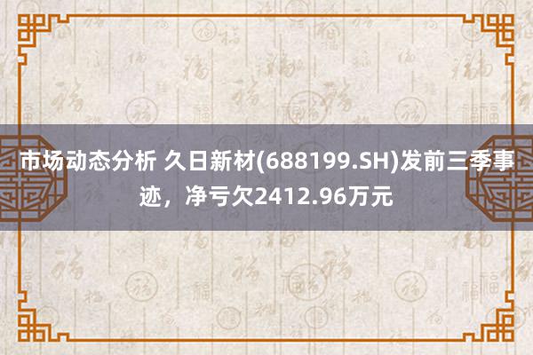 市场动态分析 久日新材(688199.SH)发前三季事迹，净亏欠2412.96万元