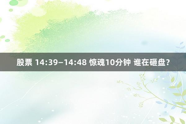 股票 14:39—14:48 惊魂10分钟 谁在砸盘？