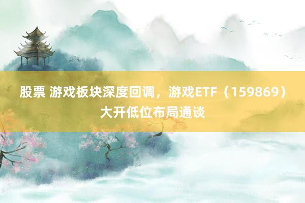 股票 游戏板块深度回调，游戏ETF（159869）大开低位布局通谈