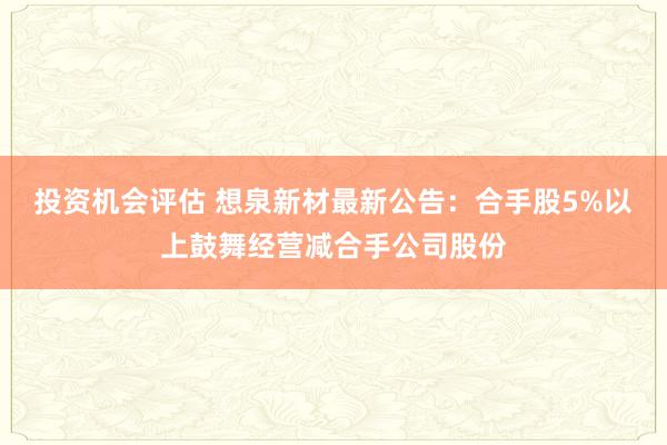 投资机会评估 想泉新材最新公告：合手股5%以上鼓舞经营减合手公司股份