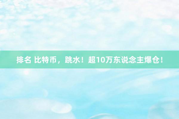 排名 比特币，跳水！超10万东说念主爆仓！