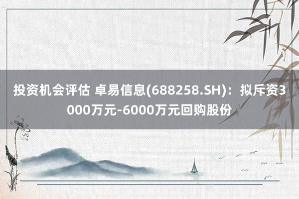 投资机会评估 卓易信息(688258.SH)：拟斥资3000万元-6000万元回购股份