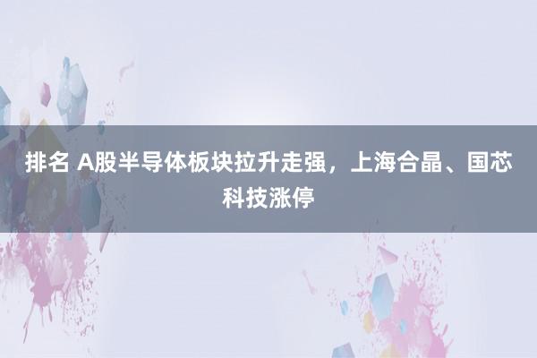 排名 A股半导体板块拉升走强，上海合晶、国芯科技涨停