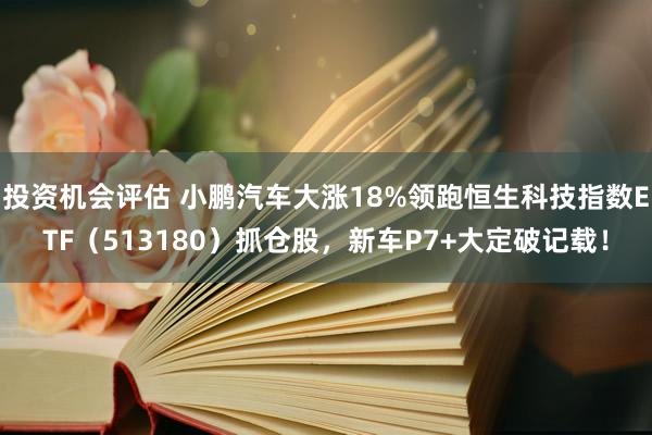 投资机会评估 小鹏汽车大涨18%领跑恒生科技指数ETF（513180）抓仓股，新车P7+大定破记载！