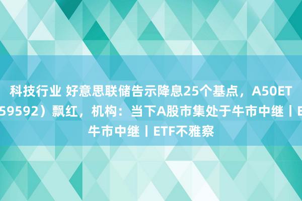 科技行业 好意思联储告示降息25个基点，A50ETF基金（159592）飘红，机构：当下A股市集处于牛市中继丨ETF不雅察