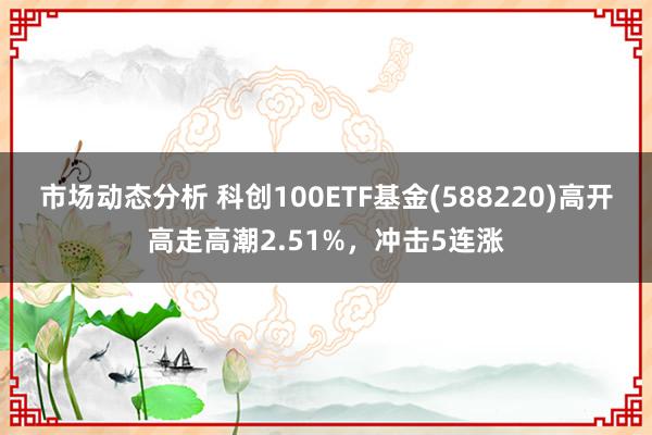 市场动态分析 科创100ETF基金(588220)高开高走高潮2.51%，冲击5连涨