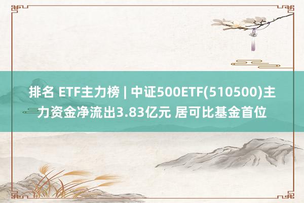 排名 ETF主力榜 | 中证500ETF(510500)主力资金净流出3.83亿元 居可比基金首位