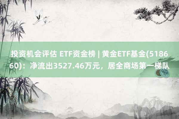 投资机会评估 ETF资金榜 | 黄金ETF基金(518660)：净流出3527.46万元，居全商场第一梯队