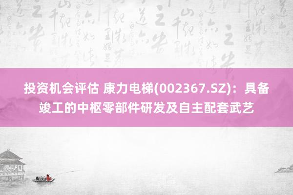 投资机会评估 康力电梯(002367.SZ)：具备竣工的中枢零部件研发及自主配套武艺