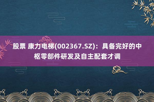 股票 康力电梯(002367.SZ)：具备完好的中枢零部件研发及自主配套才调