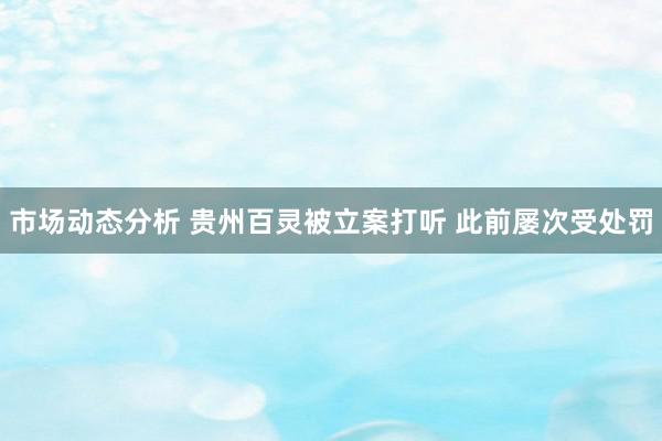 市场动态分析 贵州百灵被立案打听 此前屡次受处罚