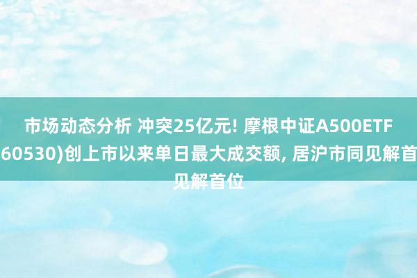 市场动态分析 冲突25亿元! 摩根中证A500ETF(560530)创上市以来单日最大成交额, 居沪市同见解首位