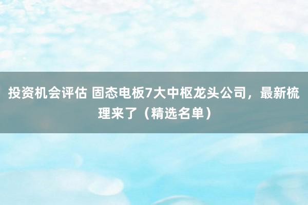 投资机会评估 固态电板7大中枢龙头公司，最新梳理来了（精选名单）