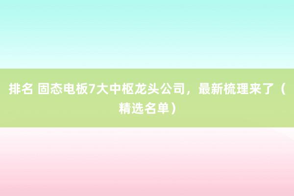 排名 固态电板7大中枢龙头公司，最新梳理来了（精选名单）