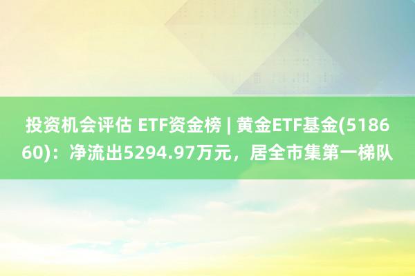 投资机会评估 ETF资金榜 | 黄金ETF基金(518660)：净流出5294.97万元，居全市集第一梯队