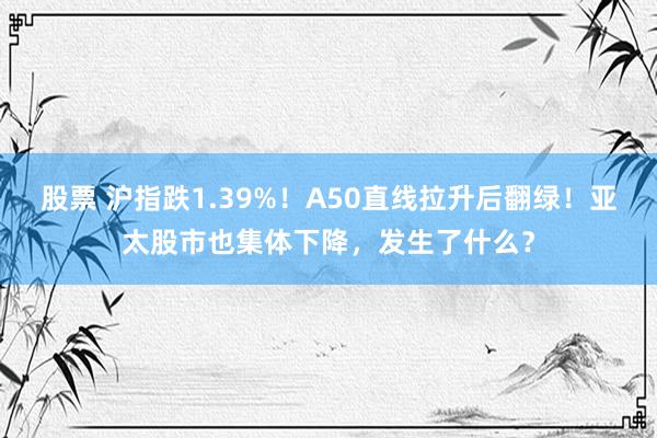 股票 沪指跌1.39%！A50直线拉升后翻绿！亚太股市也集体下降，发生了什么？