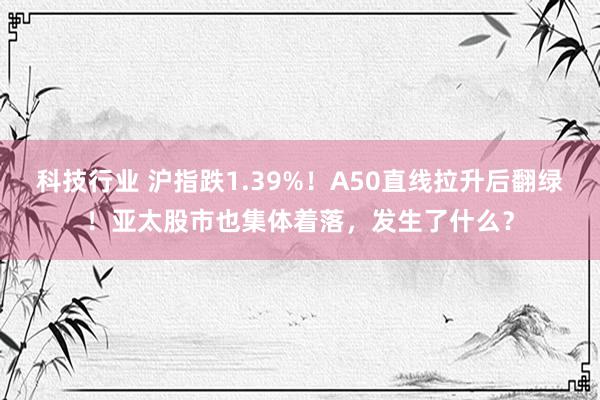 科技行业 沪指跌1.39%！A50直线拉升后翻绿！亚太股市也集体着落，发生了什么？