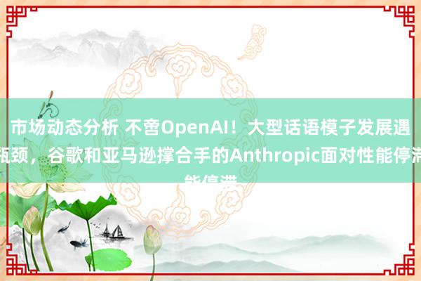 市场动态分析 不啻OpenAI！大型话语模子发展遇瓶颈，谷歌和亚马逊撑合手的Anthropic面对性能停滞