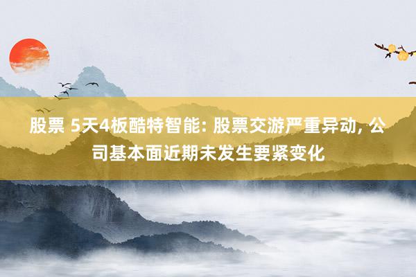 股票 5天4板酷特智能: 股票交游严重异动, 公司基本面近期未发生要紧变化