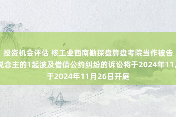 投资机会评估 核工业西南勘探盘算盘考院当作被告/被上诉东说念主的1起波及借债公约纠纷的诉讼将于2024年11月26日开庭