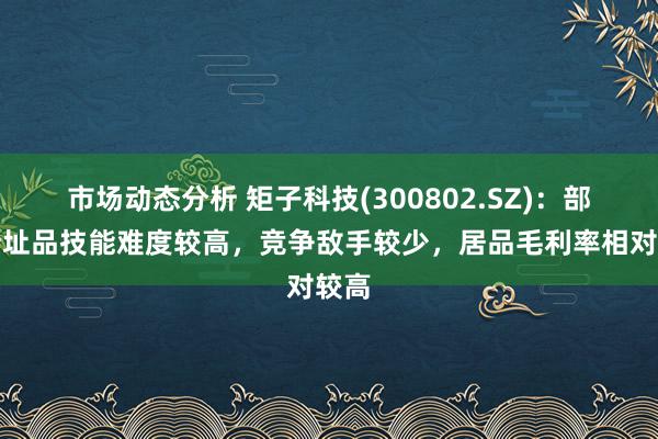 市场动态分析 矩子科技(300802.SZ)：部分新址品技能难度较高，竞争敌手较少，居品毛利率相对较高