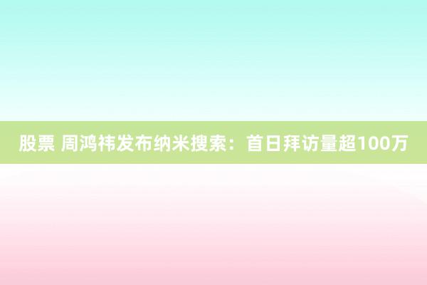 股票 周鸿祎发布纳米搜索：首日拜访量超100万