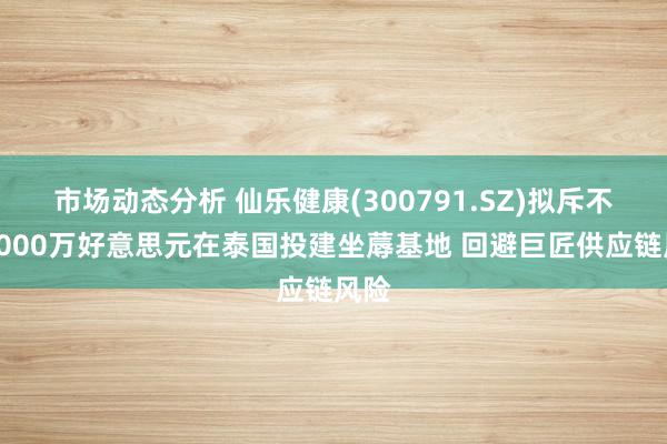 市场动态分析 仙乐健康(300791.SZ)拟斥不超4000万好意思元在泰国投建坐蓐基地 回避巨匠供应链风险