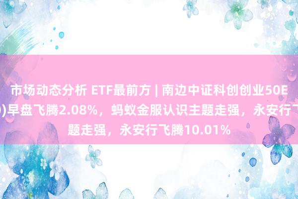 市场动态分析 ETF最前方 | 南边中证科创创业50ETF(159780)早盘飞腾2.08%，蚂蚁金服认识主题走强，永安行飞腾10.01%