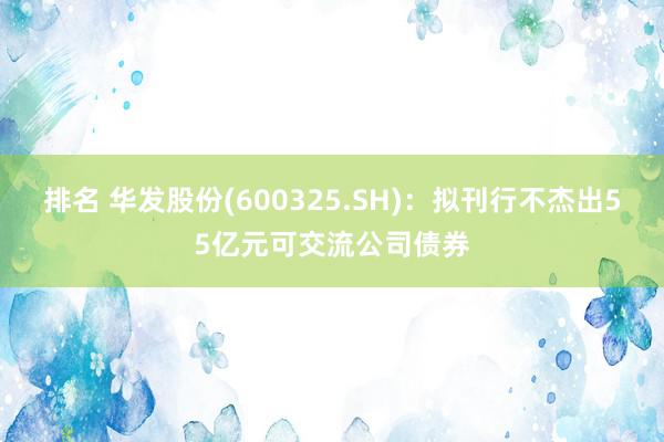 排名 华发股份(600325.SH)：拟刊行不杰出55亿元可交流公司债券