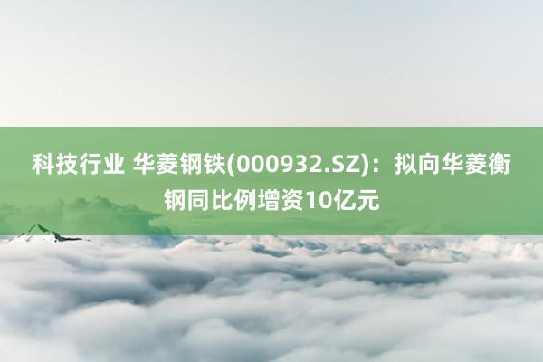 科技行业 华菱钢铁(000932.SZ)：拟向华菱衡钢同比例增资10亿元