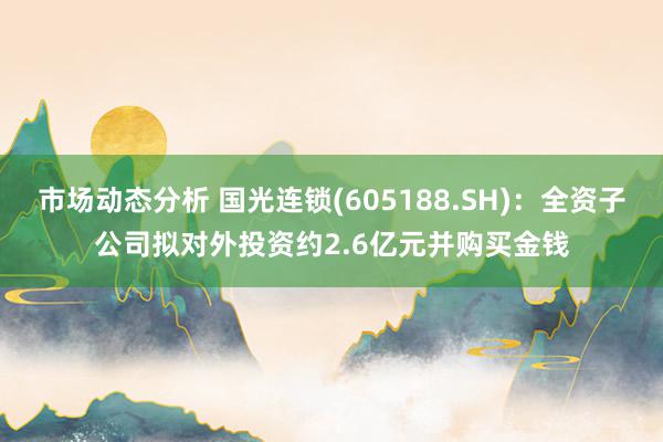 市场动态分析 国光连锁(605188.SH)：全资子公司拟对外投资约2.6亿元并购买金钱