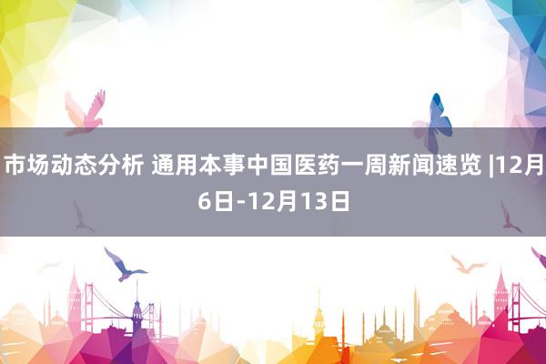 市场动态分析 通用本事中国医药一周新闻速览 |12月6日-12月13日