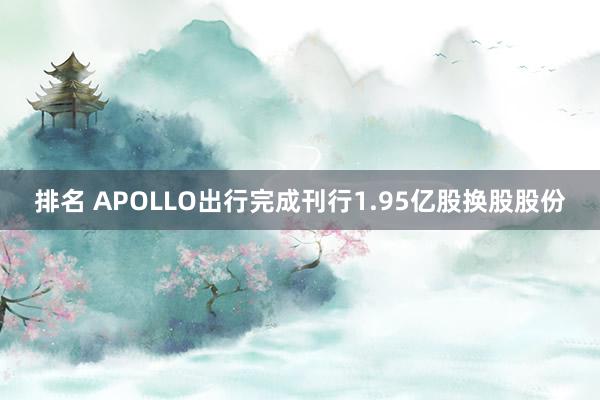 排名 APOLLO出行完成刊行1.95亿股换股股份