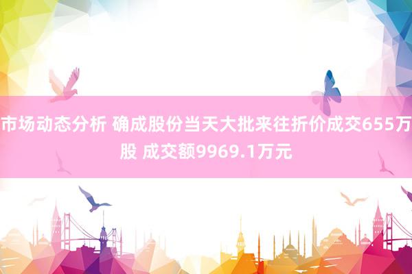 市场动态分析 确成股份当天大批来往折价成交655万股 成交额9969.1万元