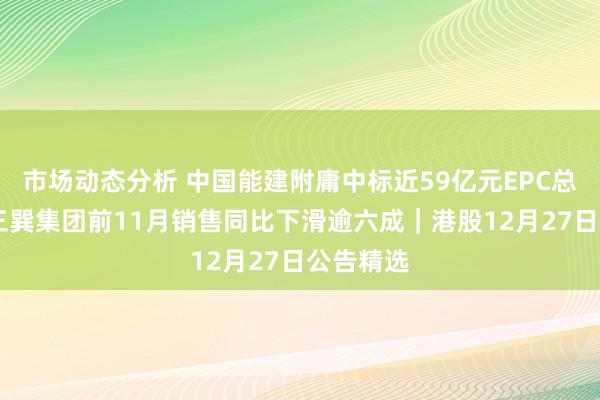 市场动态分析 中国能建附庸中标近59亿元EPC总包名堂 三巽集团前11月销售同比下滑逾六成｜港股12月27日公告精选