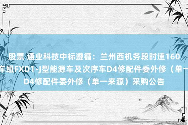 股票 通业科技中标遵循：兰州西机务段时速160公里能源蚁集动车组FXD1-J型能源车及次序车D4修配件委外修（单一来源）采购公告