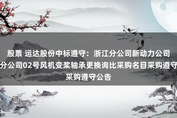 股票 运达股份中标遵守：浙江分公司新动力公司平湖分公司02号风机变桨轴承更换询比采购名目采购遵守公告