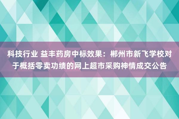 科技行业 益丰药房中标效果：郴州市新飞学校对于概括零卖功绩的网上超市采购神情成交公告