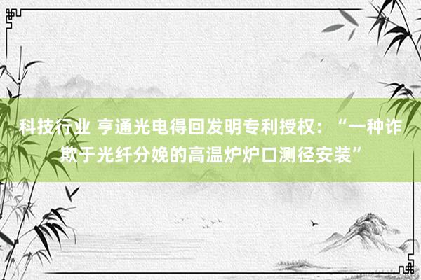 科技行业 亨通光电得回发明专利授权：“一种诈欺于光纤分娩的高温炉炉口测径安装”