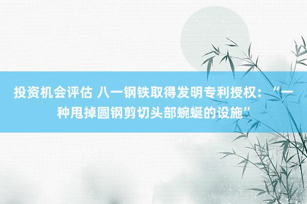 投资机会评估 八一钢铁取得发明专利授权：“一种甩掉圆钢剪切头部蜿蜒的设施”