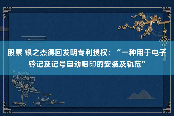 股票 银之杰得回发明专利授权：“一种用于电子钤记及记号自动喷印的安装及轨范”