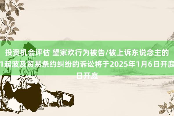 投资机会评估 望家欢行为被告/被上诉东说念主的1起波及贸易条约纠纷的诉讼将于2025年1月6日开庭