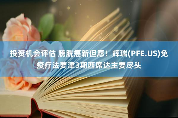 投资机会评估 膀胱癌新但愿！辉瑞(PFE.US)免疫疗法要津3期西席达主要尽头