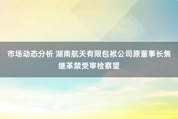 市场动态分析 湖南航天有限包袱公司原董事长焦继革禁受审检察望