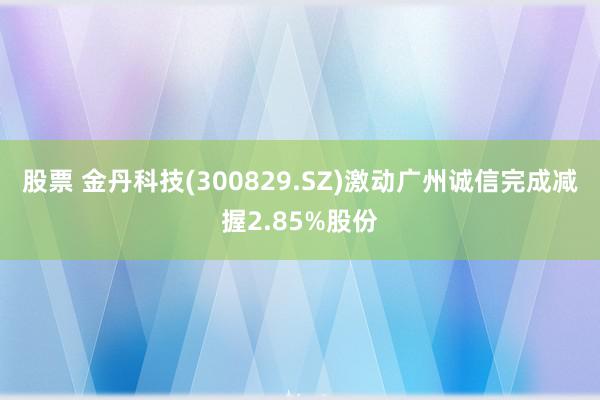 股票 金丹科技(300829.SZ)激动广州诚信完成减握2.85%股份