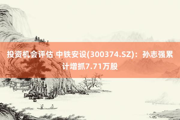 投资机会评估 中铁安设(300374.SZ)：孙志强累计增抓7.71万股