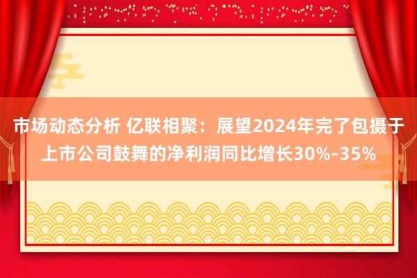 市场动态分析 亿联相聚：展望2024年完了包摄于上市公司鼓舞的净利润同比增长30%-35%