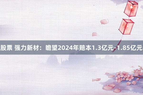 股票 强力新材：瞻望2024年赔本1.3亿元-1.85亿元